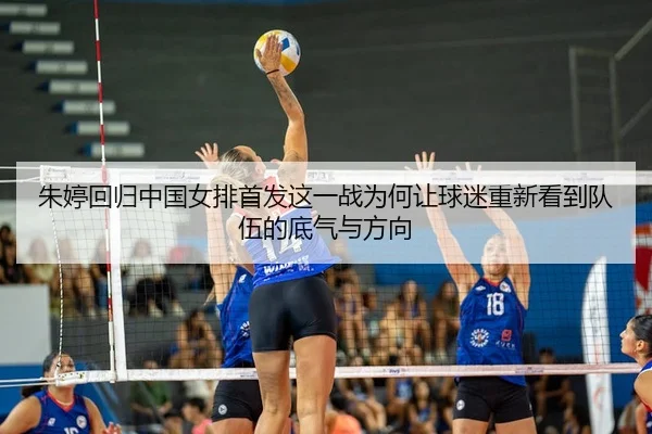朱婷回归中国女排首发这一战为何让球迷重新看到队伍的底气与方向