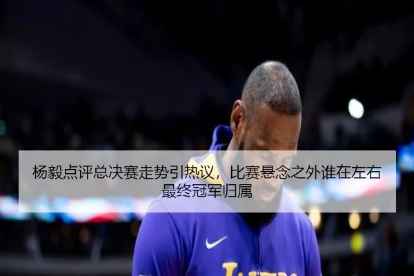 杨毅点评总决赛走势引热议，比赛悬念之外谁在左右最终冠军归属